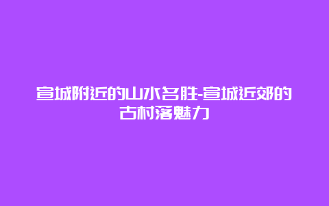 宣城附近的山水名胜-宣城近郊的古村落魅力