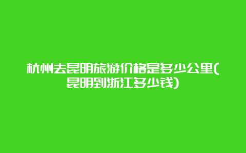 杭州去昆明旅游价格是多少公里(昆明到浙江多少钱)