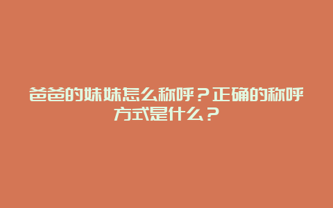 爸爸的妹妹怎么称呼？正确的称呼方式是什么？