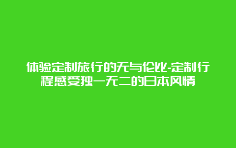 体验定制旅行的无与伦比-定制行程感受独一无二的日本风情