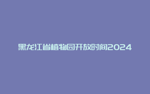 黑龙江省植物园开放时间2024