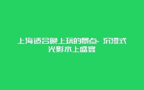 上海适合晚上玩的景点- 沉浸式光影水上盛宴