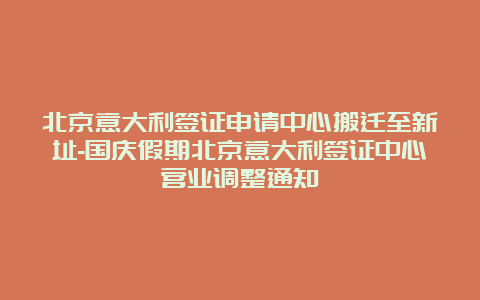 北京意大利签证申请中心搬迁至新址-国庆假期北京意大利签证中心营业调整通知