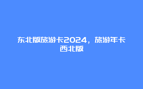 东北版旅游卡2024，旅游年卡西北版