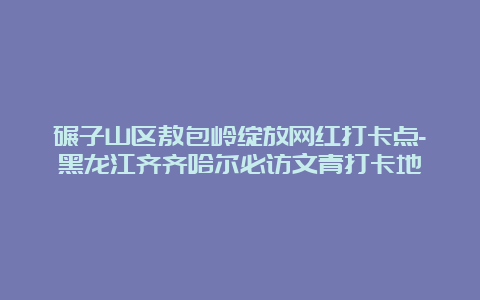 碾子山区敖包岭绽放网红打卡点-黑龙江齐齐哈尔必访文青打卡地