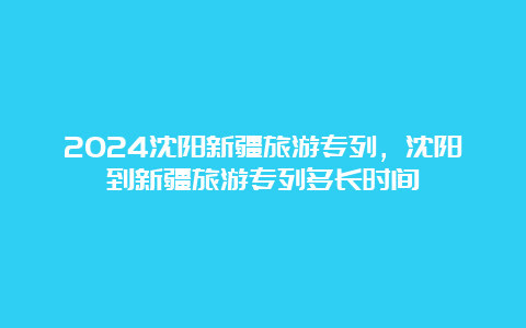 2024沈阳新疆旅游专列，沈阳到新疆旅游专列多长时间