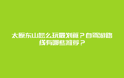 太原东山怎么玩最划算？自驾游路线有哪些推荐？