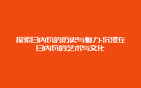 探索日内瓦的历史与魅力-沉浸在日内瓦的艺术与文化