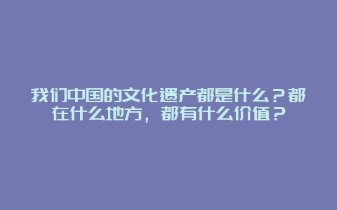 我们中国的文化遗产都是什么？都在什么地方，都有什么价值？