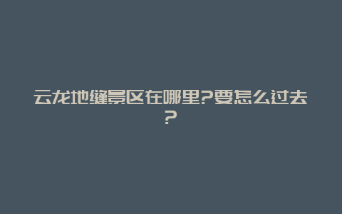 云龙地缝景区在哪里?要怎么过去?