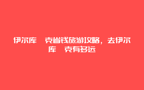 伊尔库茨克省钱旅游攻略，去伊尔库茨克有多远