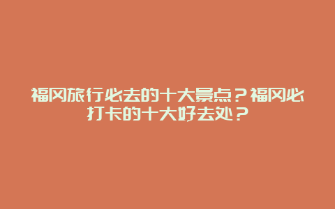 福冈旅行必去的十大景点？福冈必打卡的十大好去处？