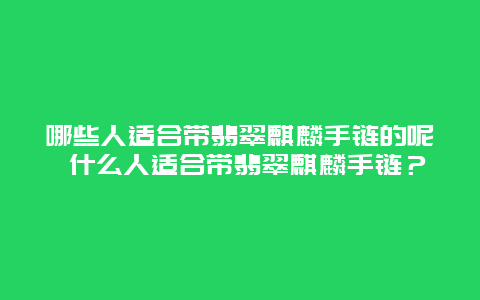 哪些人适合带翡翠麒麟手链的呢 什么人适合带翡翠麒麟手链？