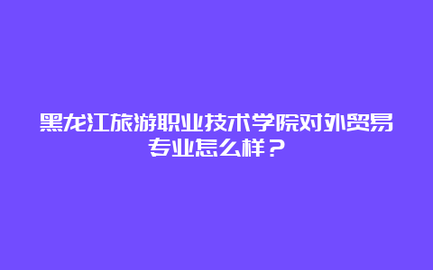 黑龙江旅游职业技术学院对外贸易专业怎么样？