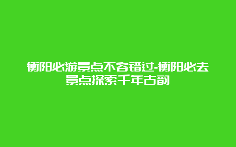 衡阳必游景点不容错过-衡阳必去景点探索千年古韵