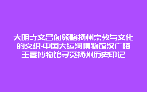 大明寺文昌阁领略扬州宗教与文化的交织-中国大运河博物馆汉广陵王墓博物馆寻觅扬州历史印记