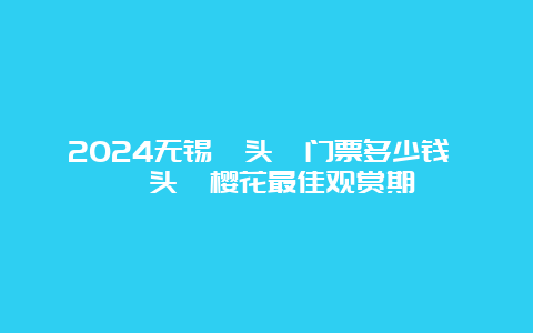 2024无锡鼋头渚门票多少钱 鼋头渚樱花最佳观赏期