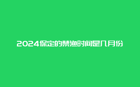 2024保定的禁渔时间是几月份