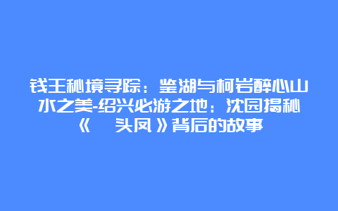 钱王秘境寻踪：鉴湖与柯岩醉心山水之美-绍兴必游之地：沈园揭秘《钗头凤》背后的故事