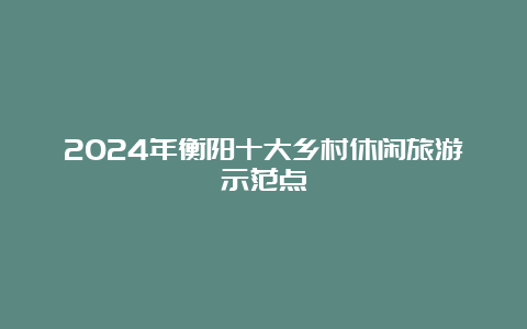 2024年衡阳十大乡村休闲旅游示范点