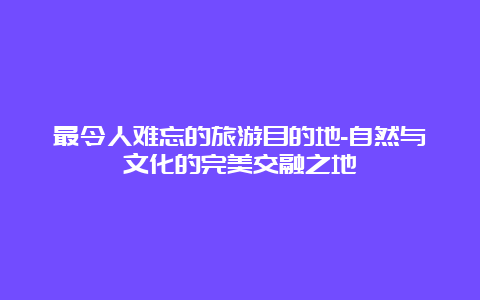 最令人难忘的旅游目的地-自然与文化的完美交融之地