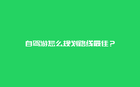 自驾游怎么规划路线最佳？