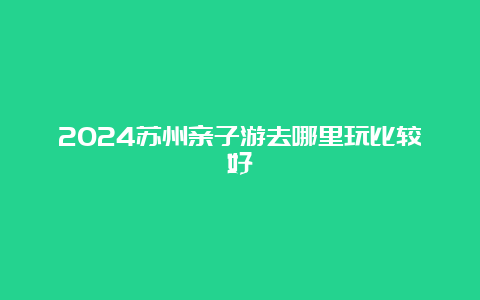 2024苏州亲子游去哪里玩比较好