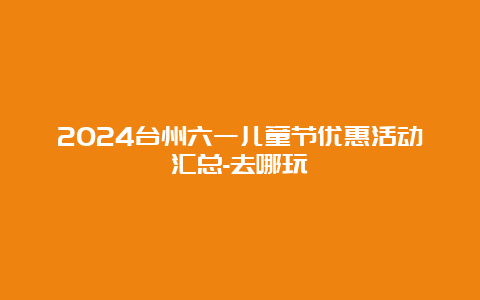 2024台州六一儿童节优惠活动汇总-去哪玩