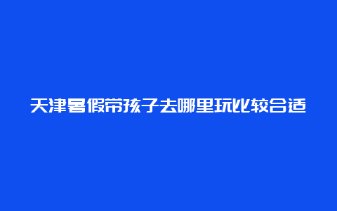 天津暑假带孩子去哪里玩比较合适