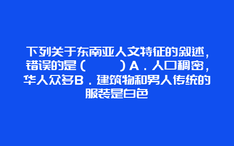 下列关于东南亚人文特征的叙述，错误的是（　　）A．人口稠密，华人众多B．建筑物和男人传统的服装是白色