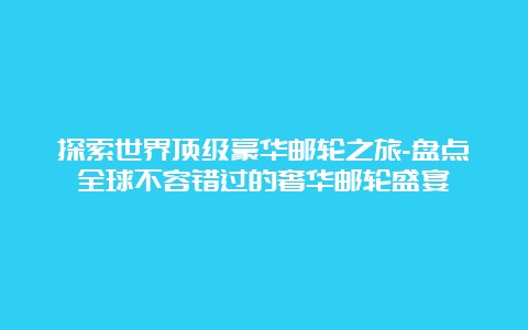 探索世界顶级豪华邮轮之旅-盘点全球不容错过的奢华邮轮盛宴