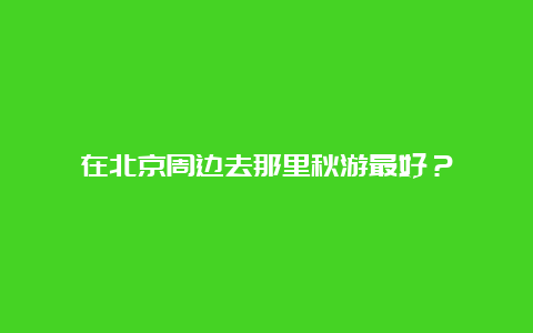 在北京周边去那里秋游最好？