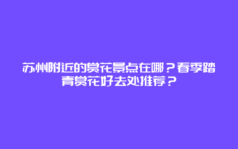 苏州附近的赏花景点在哪？春季踏青赏花好去处推荐？