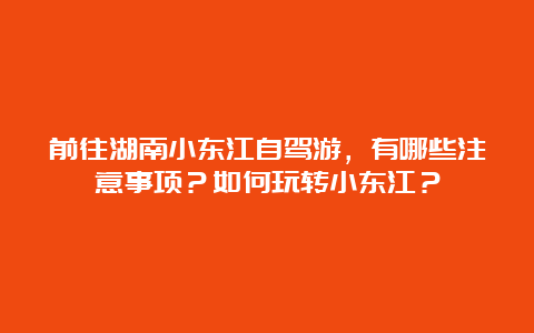 前往湖南小东江自驾游，有哪些注意事项？如何玩转小东江？