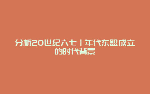 分析20世纪六七十年代东盟成立的时代背景