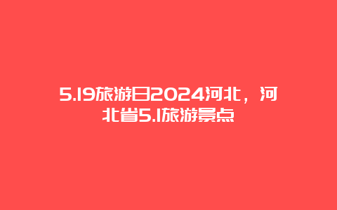 5.19旅游日2024河北，河北省5.1旅游景点