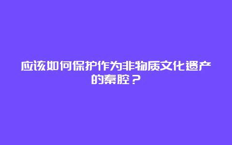 应该如何保护作为非物质文化遗产的秦腔？