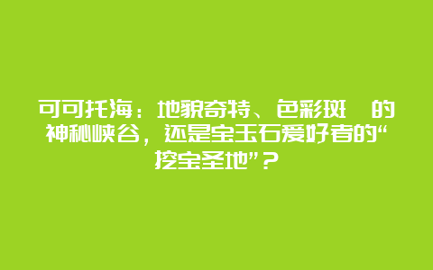 可可托海：地貌奇特、色彩斑斓的神秘峡谷，还是宝玉石爱好者的“挖宝圣地”？