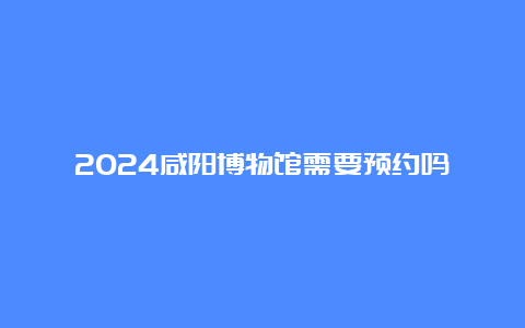 2024咸阳博物馆需要预约吗