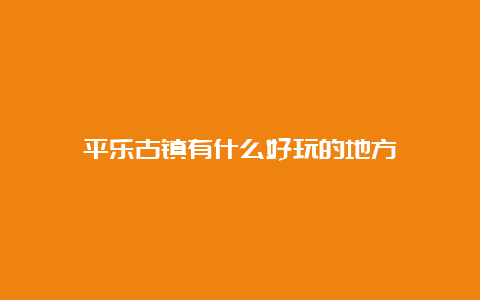 平乐古镇有什么好玩的地方