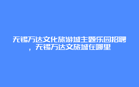 无锡万达文化旅游城主题乐园招聘，无锡万达文旅城在哪里