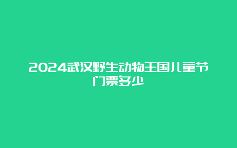 2024武汉野生动物王国儿童节门票多少