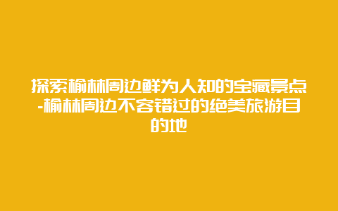 探索榆林周边鲜为人知的宝藏景点-榆林周边不容错过的绝美旅游目的地