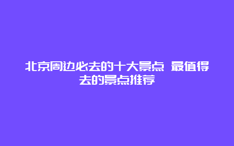 北京周边必去的十大景点 最值得去的景点推荐