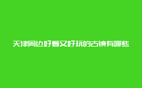 天津周边好看又好玩的古镇有哪些