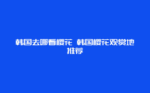 韩国去哪看樱花 韩国樱花观赏地推荐