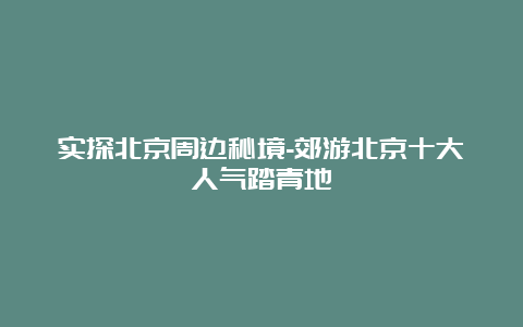 实探北京周边秘境-郊游北京十大人气踏青地