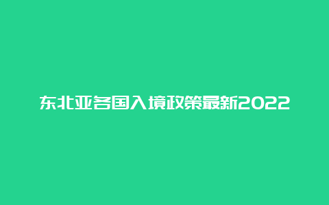 东北亚各国入境政策最新2022