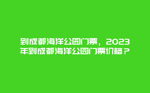 到成都海洋公园门票，2024年到成都海洋公园门票价格？