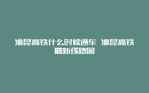 渝昆高铁什么时候通车 渝昆高铁最新线路图